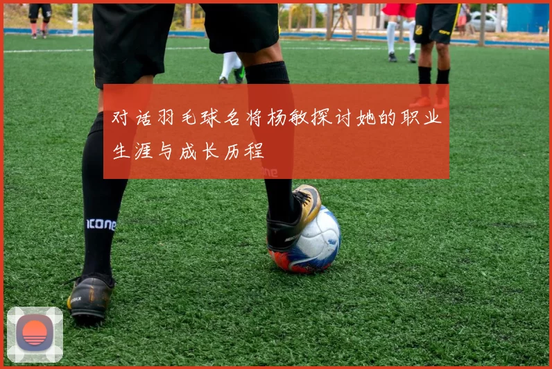 对话羽毛球名将杨敏探讨她的职业生涯与成长历程