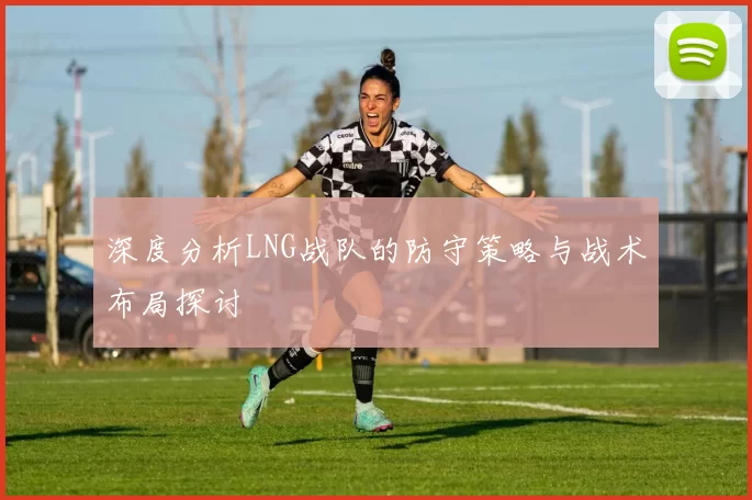 深度分析LNG战队的防守策略与战术布局探讨