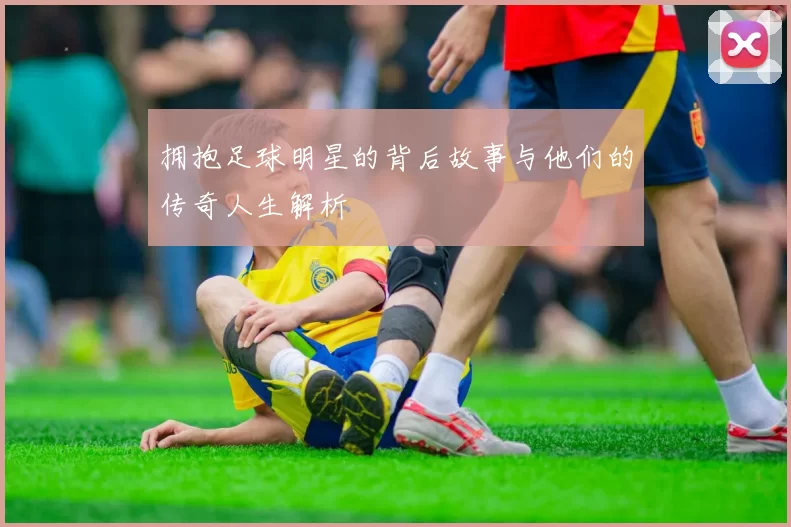 拥抱足球明星的背后故事与他们的传奇人生解析