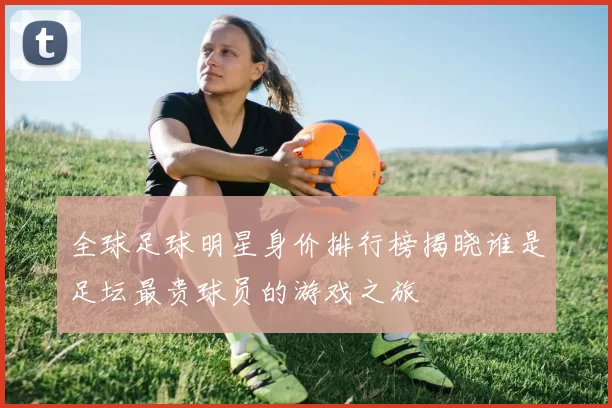 全球足球明星身价排行榜揭晓谁是足坛最贵球员的游戏之旅