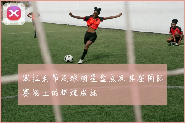 塞拉利昂足球明星盘点及其在国际赛场上的辉煌成就