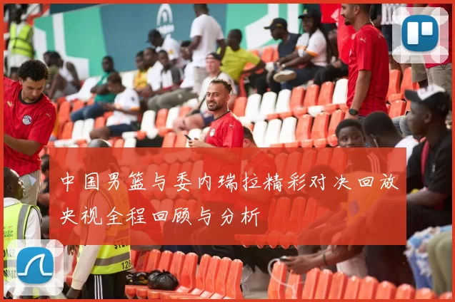 中国男篮与委内瑞拉精彩对决回放央视全程回顾与分析