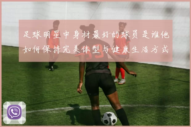 足球明星中身材最好的球员是谁他如何保持完美体型与健康生活方式