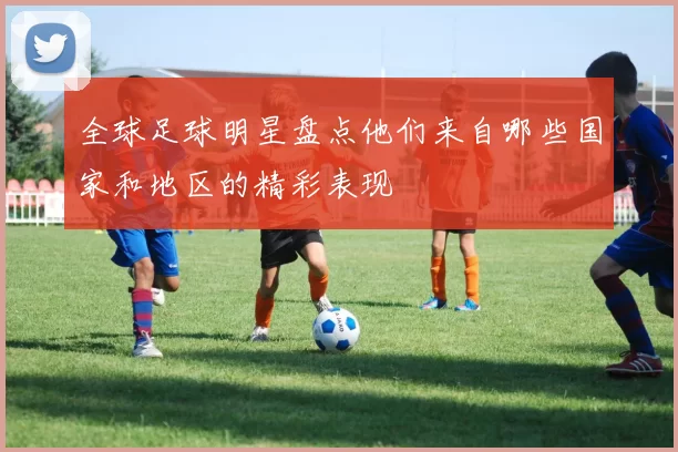 全球足球明星盘点他们来自哪些国家和地区的精彩表现
